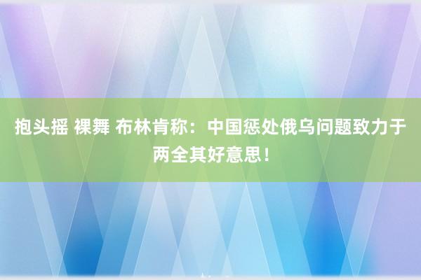 抱头摇 裸舞 布林肯称：中国惩处俄乌问题致力于两全其好意思！