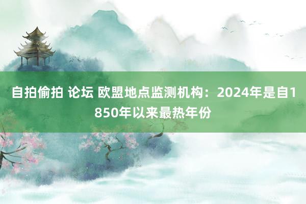 自拍偷拍 论坛 欧盟地点监测机构：2024年是自1850年以来最热年份