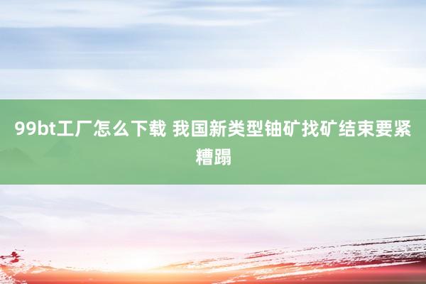 99bt工厂怎么下载 我国新类型铀矿找矿结束要紧糟蹋