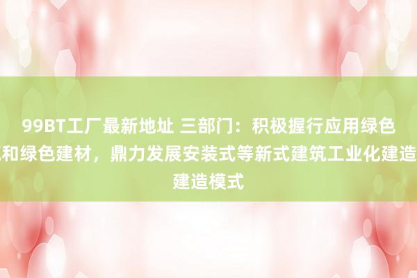 99BT工厂最新地址 三部门：积极握行应用绿色建筑和绿色建材，鼎力发展安装式等新式建筑工业化建造模式