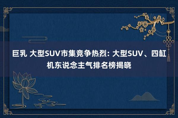 巨乳 大型SUV市集竞争热烈: 大型SUV、四缸机东说念主气排名榜揭晓