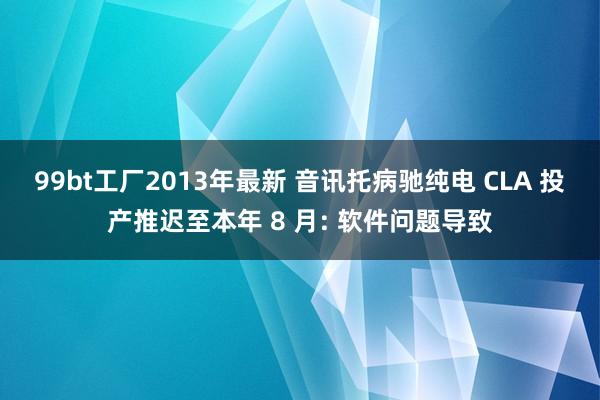 99bt工厂2013年最新 音讯托病驰纯电 CLA 投产推迟至本年 8 月: 软件问题导致