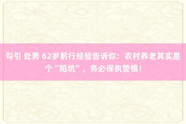 勾引 处男 62岁躬行经验告诉你：农村养老其实是个“陷坑”，务必保执警惕！