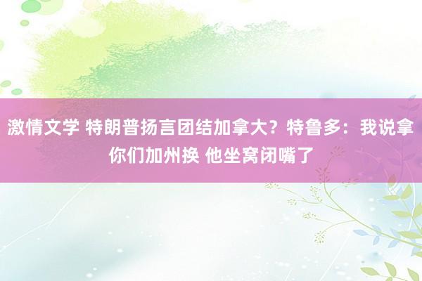 激情文学 特朗普扬言团结加拿大？特鲁多：我说拿你们加州换 他坐窝闭嘴了