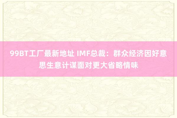 99BT工厂最新地址 IMF总裁：群众经济因好意思生意计谋面对更大省略情味