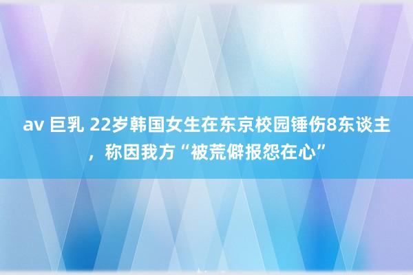 av 巨乳 22岁韩国女生在东京校园锤伤8东谈主，称因我方“被荒僻报怨在心”