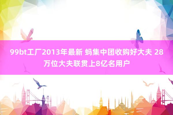 99bt工厂2013年最新 蚂集中团收购好大夫 28万位大夫联贯上8亿名用户