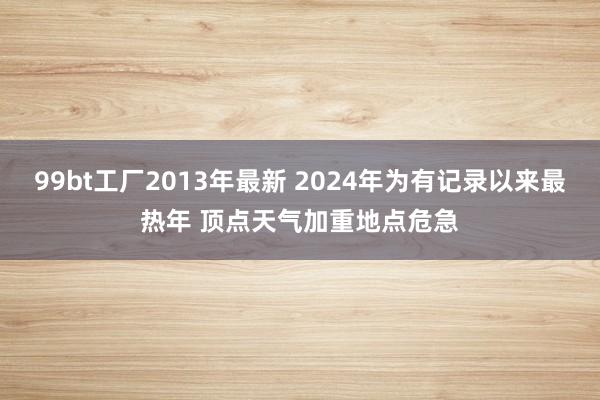 99bt工厂2013年最新 2024年为有记录以来最热年 顶点天气加重地点危急