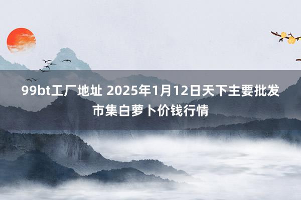 99bt工厂地址 2025年1月12日天下主要批发市集白萝卜价钱行情