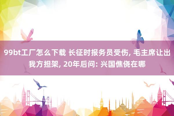 99bt工厂怎么下载 长征时报务员受伤， 毛主席让出我方担架， 20年后问: 兴国僬侥在哪