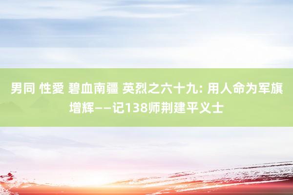 男同 性愛 碧血南疆 英烈之六十九: 用人命为军旗增辉——记138师荆建平义士