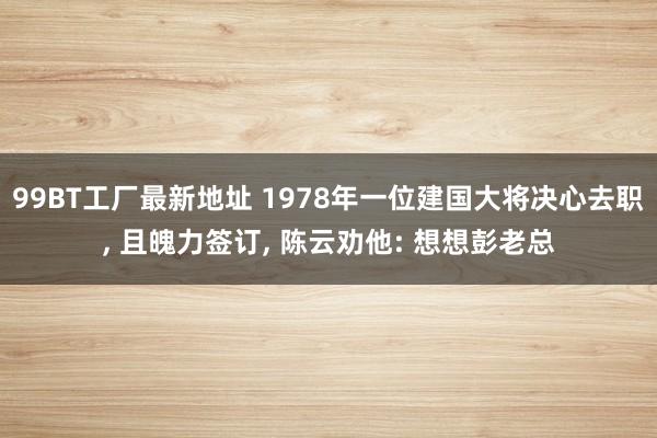 99BT工厂最新地址 1978年一位建国大将决心去职， 且魄力签订， 陈云劝他: 想想彭老总