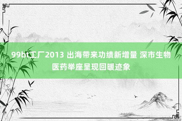 99bt工厂2013 出海带来功绩新增量 深市生物医药举座呈现回暖迹象