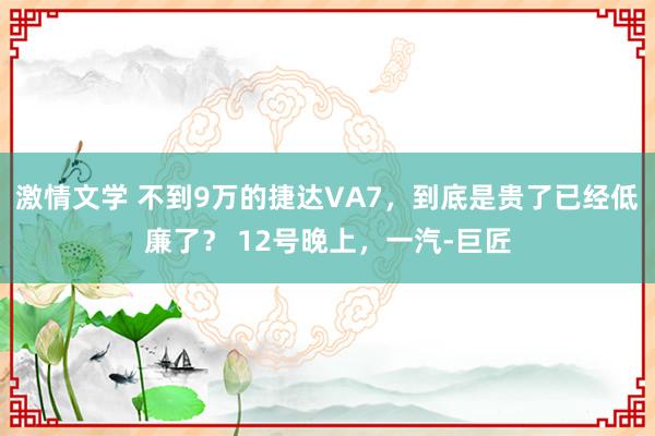 激情文学 不到9万的捷达VA7，到底是贵了已经低廉了？ 12号晚上，一汽-巨匠