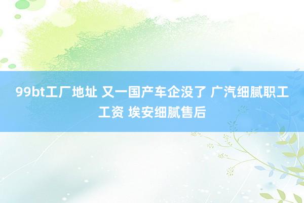 99bt工厂地址 又一国产车企没了 广汽细腻职工工资 埃安细腻售后