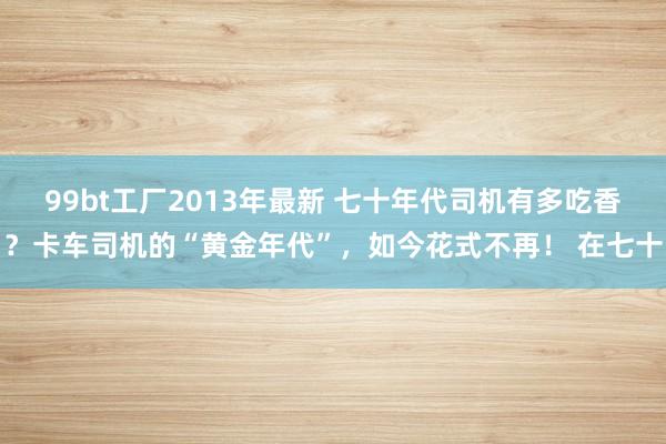 99bt工厂2013年最新 七十年代司机有多吃香？卡车司机的“黄金年代”，如今花式不再！ 在七十