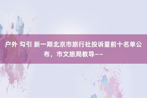 户外 勾引 新一期北京市旅行社投诉量前十名单公布，市文旅局教导——