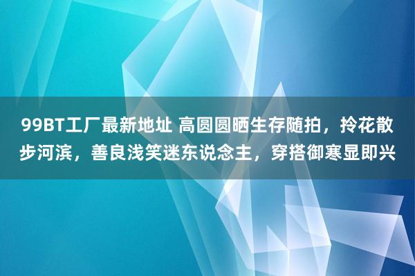 99BT工厂最新地址 高圆圆晒生存随拍，拎花散步河滨，善良浅笑迷东说念主，穿搭御寒显即兴