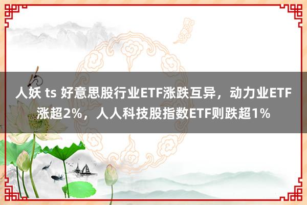 人妖 ts 好意思股行业ETF涨跌互异，动力业ETF涨超2%，人人科技股指数ETF则跌超1%