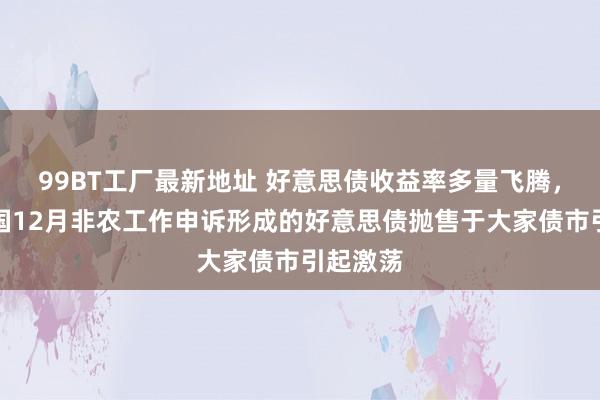 99BT工厂最新地址 好意思债收益率多量飞腾，好意思国12月非农工作申诉形成的好意思债抛售于大家债市引起激荡