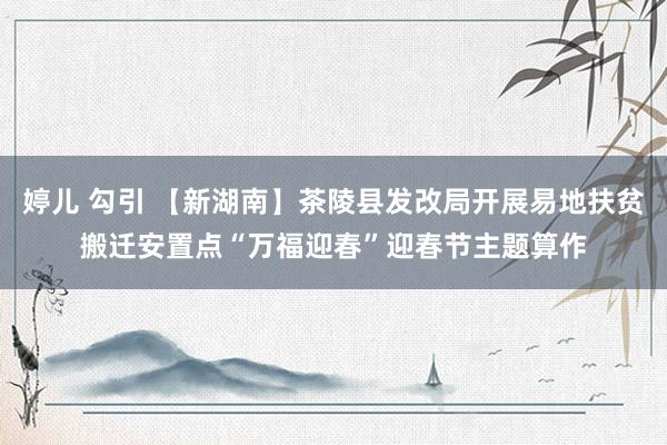 婷儿 勾引 【新湖南】茶陵县发改局开展易地扶贫搬迁安置点“万福迎春”迎春节主题算作