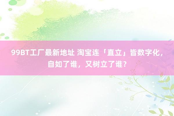 99BT工厂最新地址 淘宝连「直立」皆数字化，自如了谁，又树立了谁？