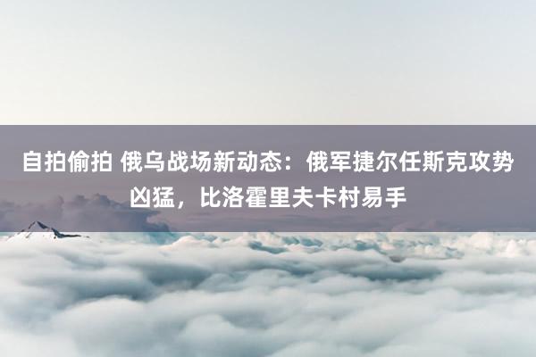 自拍偷拍 俄乌战场新动态：俄军捷尔任斯克攻势凶猛，比洛霍里夫卡村易手