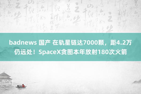 badnews 国产 在轨星链达7000颗，距4.2万仍远处！SpaceX贪图本年放射180次火箭