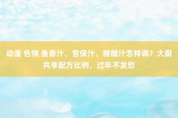 动漫 色情 鱼香汁、宫保汁、糖醋汁怎样调？大厨共享配方比例，过年不发愁