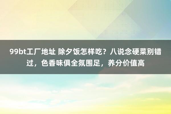 99bt工厂地址 除夕饭怎样吃？八说念硬菜别错过，色香味俱全氛围足，养分价值高