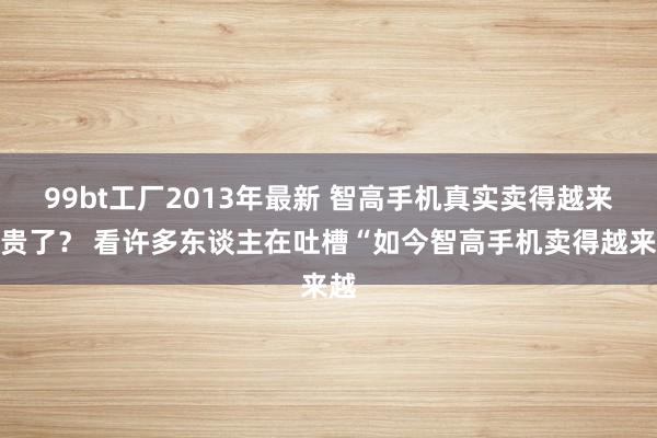 99bt工厂2013年最新 智高手机真实卖得越来越贵了？ 看许多东谈主在吐槽“如今智高手机卖得越来越