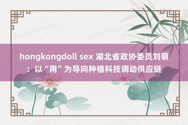 hongkongdoll sex 湖北省政协委员刘萌：以“用”为导向种植科技调动供应链