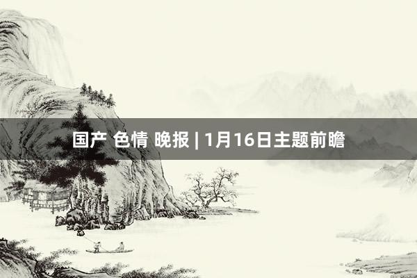 国产 色情 晚报 | 1月16日主题前瞻