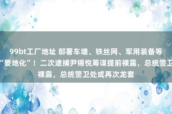 99bt工厂地址 部署车墙、铁丝网、军用装备等，韩总统官邸“要地化”！二次逮捕尹锡悦筹谋提前裸露，总统警卫处或再次龙套