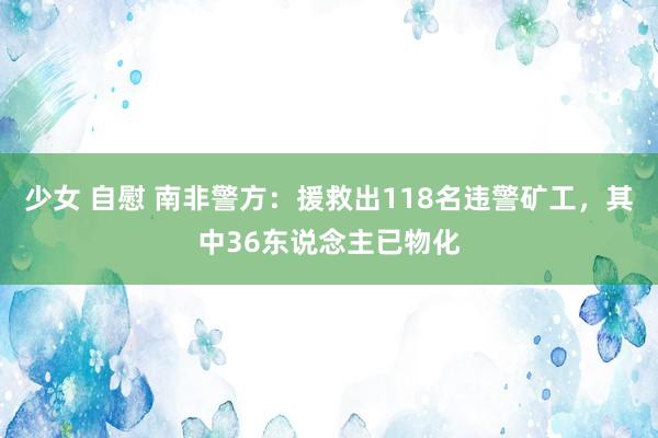 少女 自慰 南非警方：援救出118名违警矿工，其中36东说念主已物化