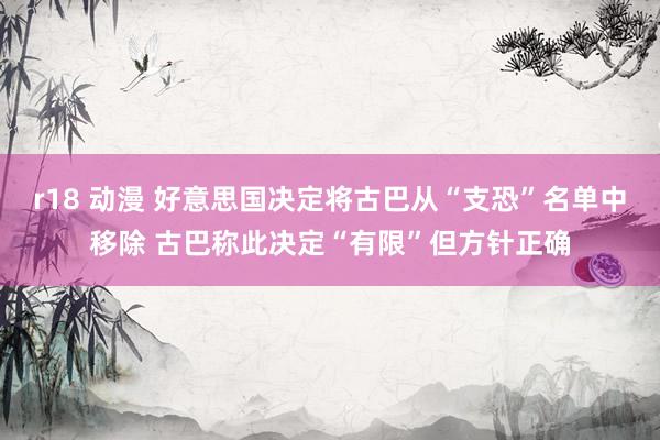 r18 动漫 好意思国决定将古巴从“支恐”名单中移除 古巴称此决定“有限”但方针正确