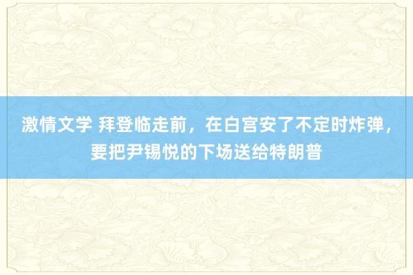 激情文学 拜登临走前，在白宫安了不定时炸弹，要把尹锡悦的下场送给特朗普