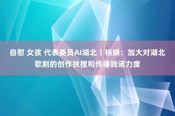 自慰 女孩 代表委员AI湖北丨杨娟：加大对湖北歌剧的创作扶捏和传播践诺力度