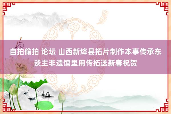 自拍偷拍 论坛 山西新绛县拓片制作本事传承东谈主非遗馆里用传拓送新春祝贺