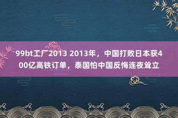 99bt工厂2013 2013年，中国打败日本获400亿高铁订单，泰国怕中国反悔连夜耸立