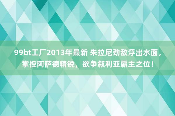 99bt工厂2013年最新 朱拉尼劲敌浮出水面，掌控阿萨德精锐，欲争叙利亚霸主之位！