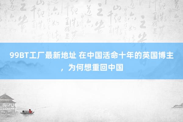 99BT工厂最新地址 在中国活命十年的英国博主，为何想重回中国