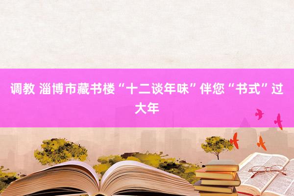 调教 淄博市藏书楼“十二谈年味”伴您“书式”过大年