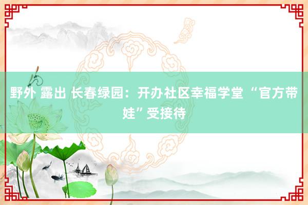 野外 露出 长春绿园：开办社区幸福学堂 “官方带娃”受接待