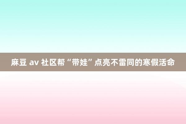 麻豆 av 社区帮“带娃”点亮不雷同的寒假活命