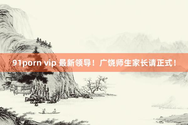 91porn vip 最新领导！广饶师生家长请正式！