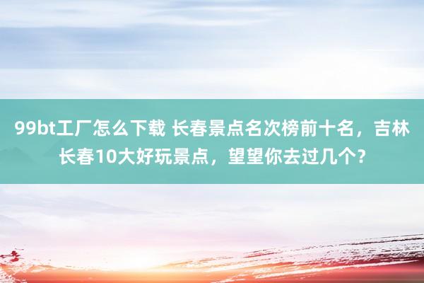 99bt工厂怎么下载 长春景点名次榜前十名，吉林长春10大好玩景点，望望你去过几个？