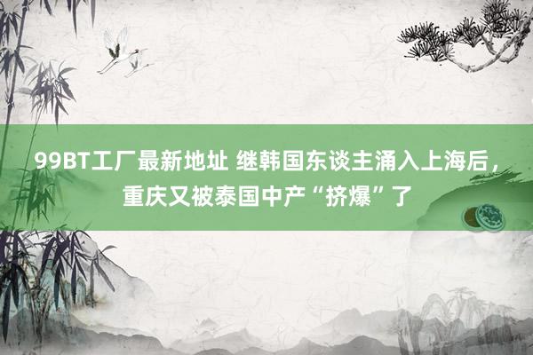 99BT工厂最新地址 继韩国东谈主涌入上海后，重庆又被泰国中产“挤爆”了