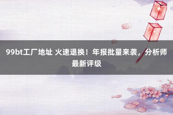 99bt工厂地址 火速退换！年报批量来袭，分析师最新评级