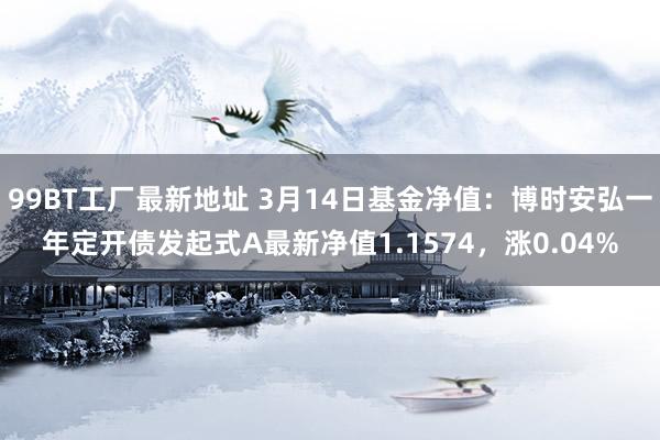 99BT工厂最新地址 3月14日基金净值：博时安弘一年定开债发起式A最新净值1.1574，涨0.04%